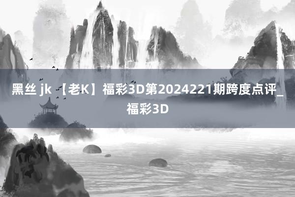 黑丝 jk 【老K】福彩3D第2024221期跨度点评_福彩3D