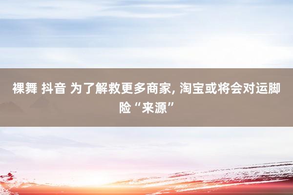 裸舞 抖音 为了解救更多商家, 淘宝或将会对运脚险“来源”