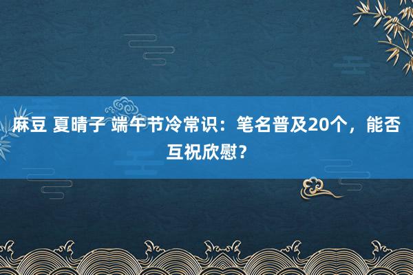 麻豆 夏晴子 端午节冷常识：笔名普及20个，能否互祝欣慰？