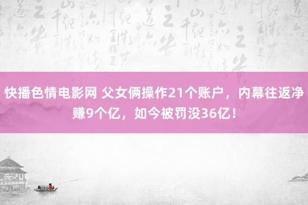 快播色情电影网 父女俩操作21个账户，内幕往返净赚9个亿，如今被罚没36亿！