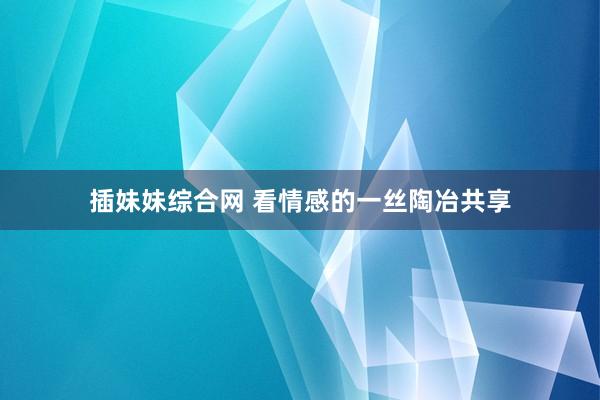 插妹妹综合网 看情感的一丝陶冶共享