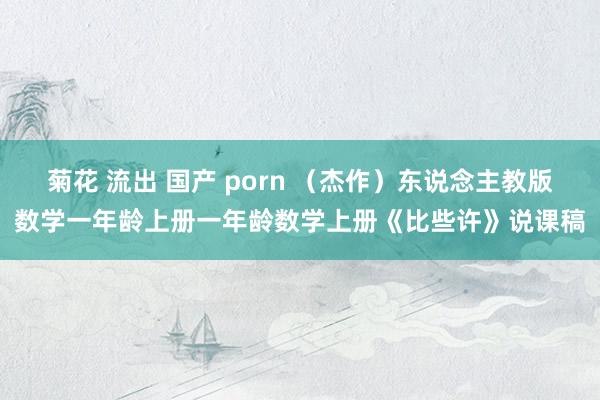 菊花 流出 国产 porn （杰作）东说念主教版数学一年龄上册一年龄数学上册《比些许》说课稿