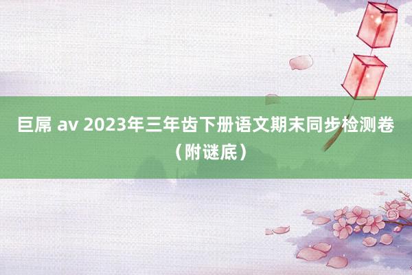 巨屌 av 2023年三年齿下册语文期末同步检测卷（附谜底）