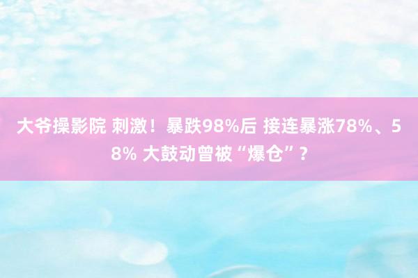 大爷操影院 刺激！暴跌98%后 接连暴涨78%、58% 大鼓动曾被“爆仓”？