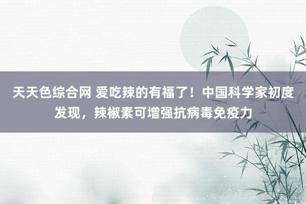 天天色综合网 爱吃辣的有福了！中国科学家初度发现，辣椒素可增强抗病毒免疫力