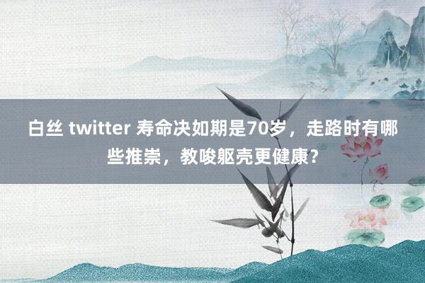 白丝 twitter 寿命决如期是70岁，走路时有哪些推崇，教唆躯壳更健康？