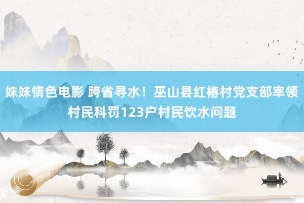 妹妹情色电影 跨省寻水！巫山县红椿村党支部率领村民科罚123户村民饮水问题