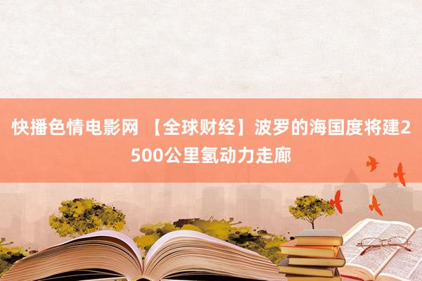 快播色情电影网 【全球财经】波罗的海国度将建2500公里氢动力走廊