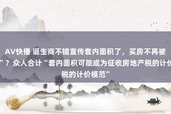 AV快播 诞生商不错宣传套内面积了，买房不再被“公摊”？众人合计“套内面积可能成为征收房地产税的计价模范”