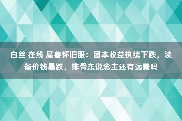 白丝 在线 魔兽怀旧服：团本收益执续下跌，装备价钱暴跌，排骨东说念主还有远景吗