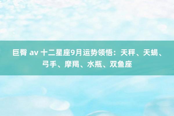 巨臀 av 十二星座9月运势领悟：天秤、天蝎、弓手、摩羯、水瓶、双鱼座