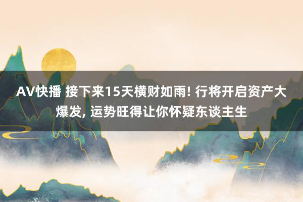 AV快播 接下来15天横财如雨! 行将开启资产大爆发, 运势旺得让你怀疑东谈主生