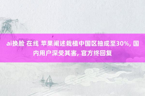 ai换脸 在线 苹果阐述栽植中国区抽成至30%, 国内用户深受其害, 官方终回复