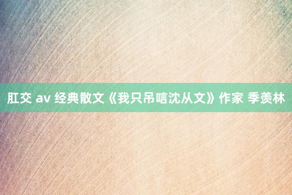 肛交 av 经典散文《我只吊唁沈从文》作家 季羡林