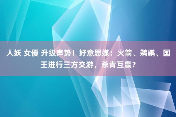 人妖 女優 升级声势！好意思媒：火箭、鹈鹕、国王进行三方交游，杀青互赢？