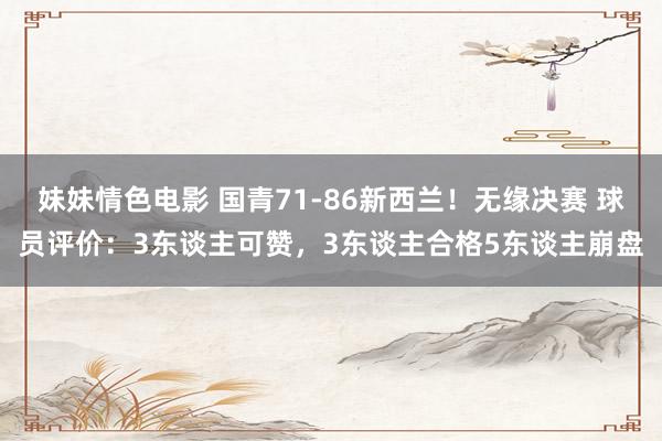 妹妹情色电影 国青71-86新西兰！无缘决赛 球员评价：3东谈主可赞，3东谈主合格5东谈主崩盘