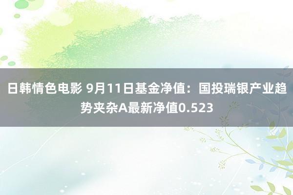 日韩情色电影 9月11日基金净值：国投瑞银产业趋势夹杂A最新净值0.523