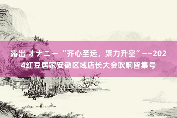 露出 オナニー “齐心至远，聚力升空”——2024红豆居家安徽区域店长大会吹响皆集号