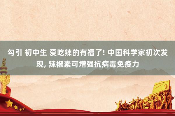 勾引 初中生 爱吃辣的有福了! 中国科学家初次发现, 辣椒素可增强抗病毒免疫力