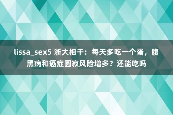 lissa_sex5 浙大相干：每天多吃一个蛋，腹黑病和癌症圆寂风险增多？还能吃吗