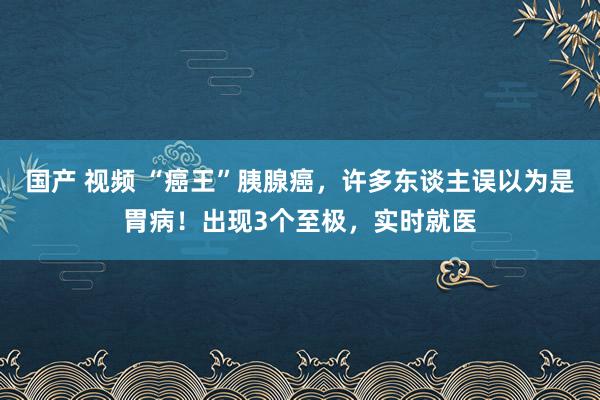 国产 视频 “癌王”胰腺癌，许多东谈主误以为是胃病！出现3个至极，实时就医