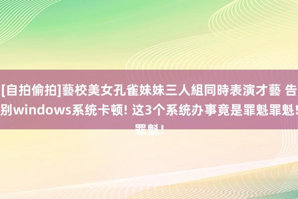 [自拍偷拍]藝校美女孔雀妹妹三人組同時表演才藝 告别windows系统卡顿! 这3个系统办事竟是罪魁罪魁!