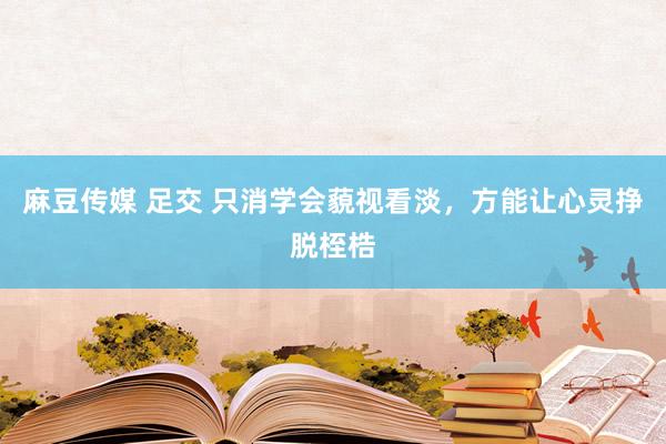 麻豆传媒 足交 只消学会藐视看淡，方能让心灵挣脱桎梏