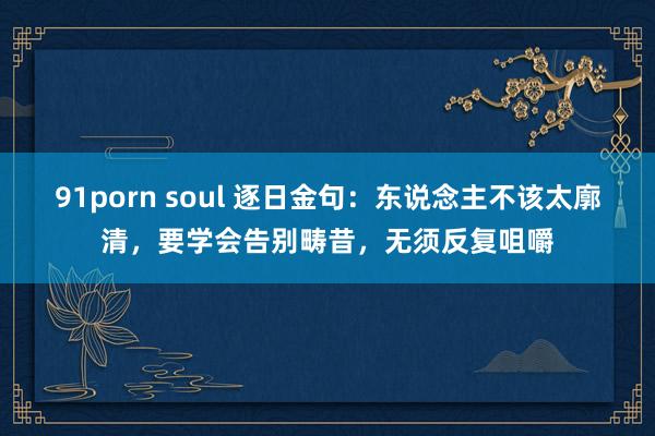 91porn soul 逐日金句：东说念主不该太廓清，要学会告别畴昔，无须反复咀嚼