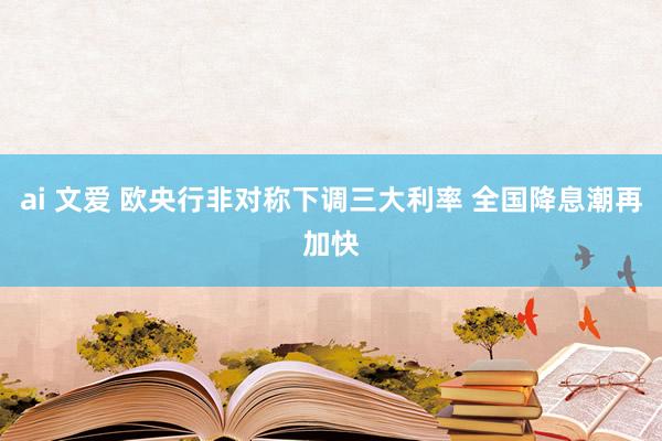 ai 文爱 欧央行非对称下调三大利率 全国降息潮再加快