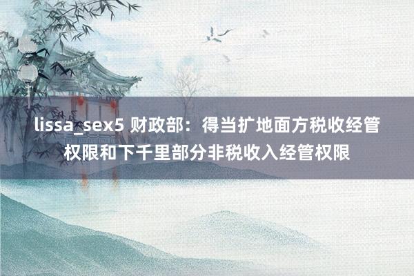 lissa_sex5 财政部：得当扩地面方税收经管权限和下千里部分非税收入经管权限