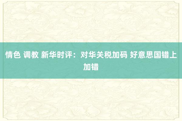 情色 调教 新华时评：对华关税加码 好意思国错上加错