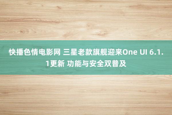 快播色情电影网 三星老款旗舰迎来One UI 6.1.1更新 功能与安全双普及