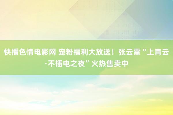 快播色情电影网 宠粉福利大放送！张云雷“上青云·不插电之夜”火热售卖中