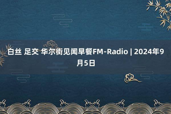 白丝 足交 华尔街见闻早餐FM-Radio | 2024年9月5日