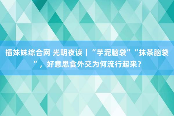 插妹妹综合网 光明夜读｜“芋泥脑袋”“抹茶脑袋”，好意思食外交为何流行起来？