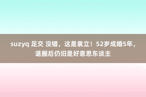 suzyq 足交 没错，这是袁立！52岁成婚5年，退圈后仍旧是好意思东谈主