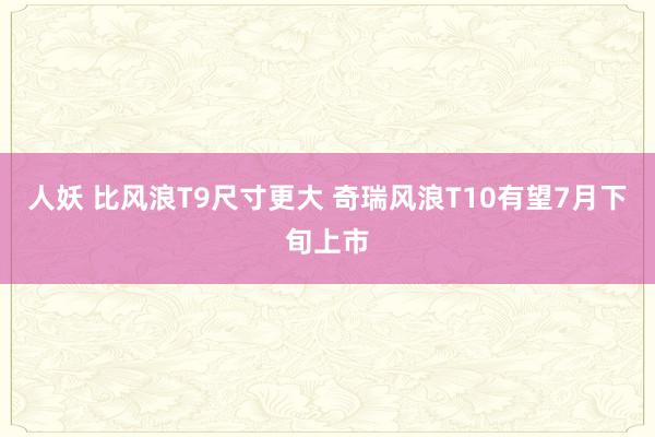 人妖 比风浪T9尺寸更大 奇瑞风浪T10有望7月下旬上市