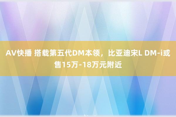 AV快播 搭载第五代DM本领，比亚迪宋L DM-i或售15万-18万元附近