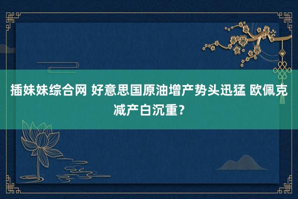 插妹妹综合网 好意思国原油增产势头迅猛 欧佩克减产白沉重？