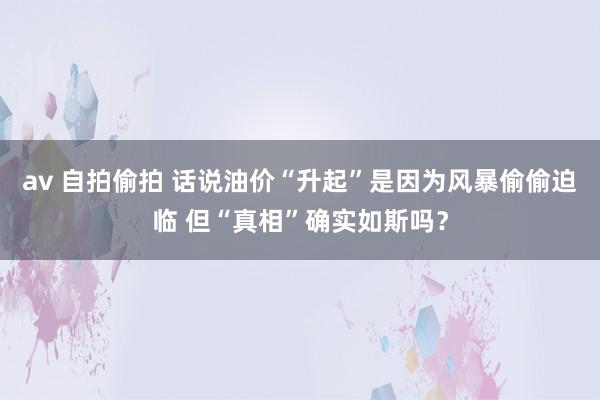 av 自拍偷拍 话说油价“升起”是因为风暴偷偷迫临 但“真相”确实如斯吗？