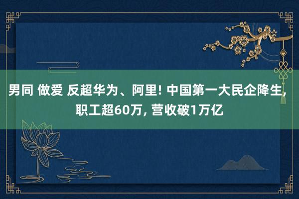 男同 做爱 反超华为、阿里! 中国第一大民企降生, 职工超60万, 营收破1万亿