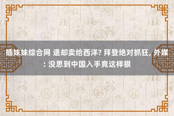 插妹妹综合网 退却卖给西洋? 拜登绝对抓狂, 外媒: 没思到中国入手竟这样狠