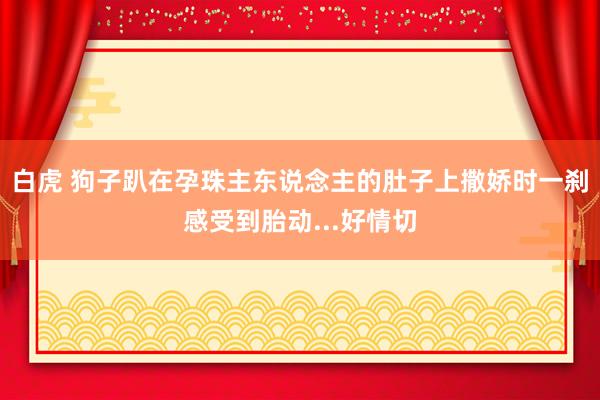 白虎 狗子趴在孕珠主东说念主的肚子上撒娇时一刹感受到胎动...好情切