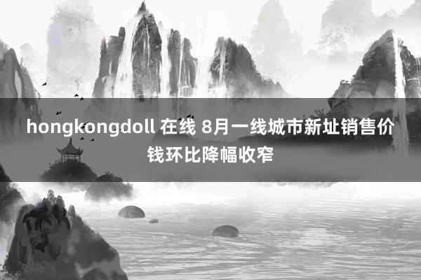 hongkongdoll 在线 8月一线城市新址销售价钱环比降幅收窄