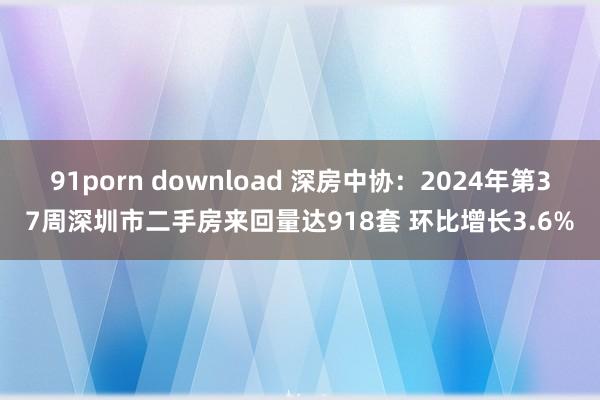 91porn download 深房中协：2024年第37周深圳市二手房来回量达918套 环比增长3.6%