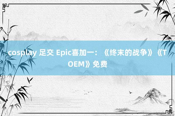 cosplay 足交 Epic喜加一：《终末的战争》《TOEM》免费