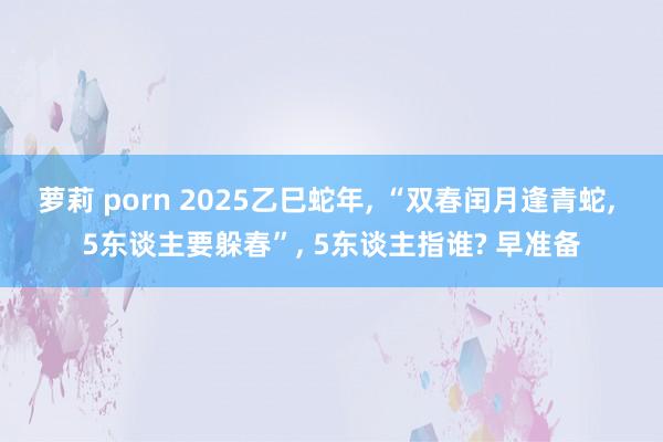 萝莉 porn 2025乙巳蛇年, “双春闰月逢青蛇, 5东谈主要躲春”, 5东谈主指谁? 早准备