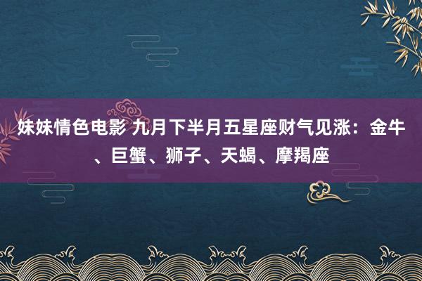 妹妹情色电影 九月下半月五星座财气见涨：金牛、巨蟹、狮子、天蝎、摩羯座