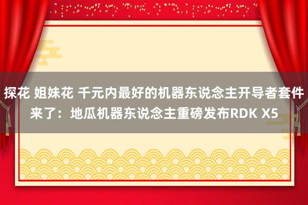 探花 姐妹花 千元内最好的机器东说念主开导者套件来了：地瓜机器东说念主重磅发布RDK X5