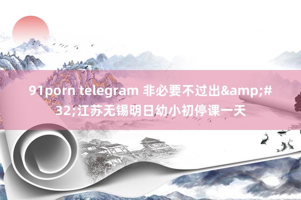 91porn telegram 非必要不过出&#32;江苏无锡明日幼小初停课一天